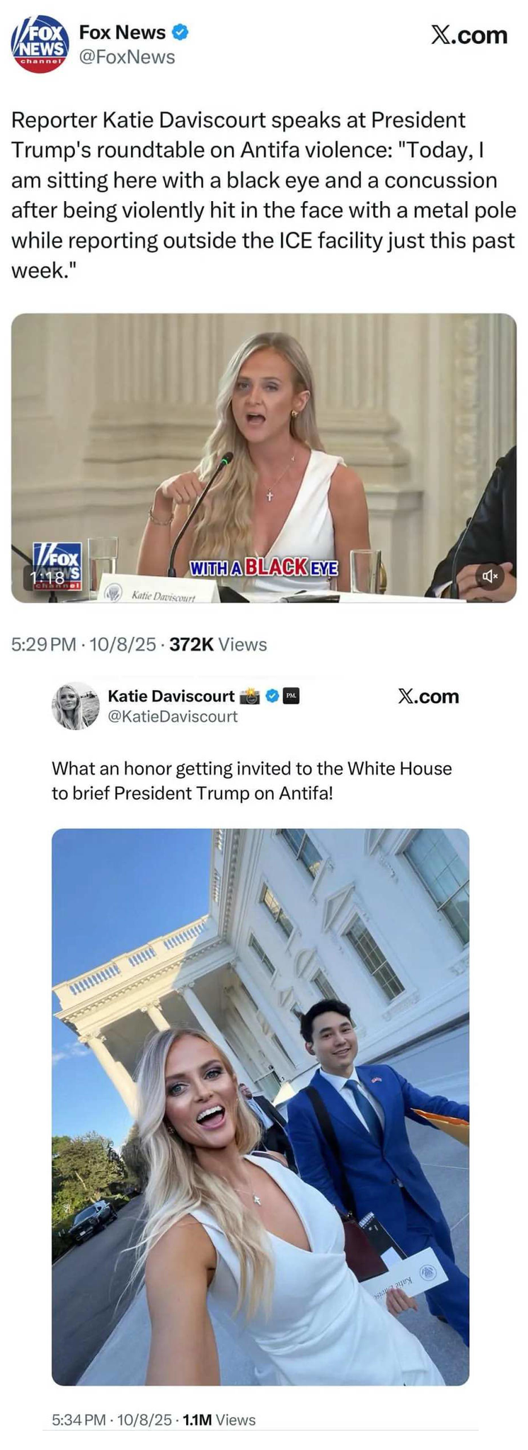 Two posts made to twitter on the same day. One posted by Fox that shows Daviscourt in a white dress with what looks like a bruise under her left eye, accompanying text says
"Reporter Katie Daviscourt speaks at President
Trump's roundtable on Antifa violence: 'Today, I am sitting here with a black eye and a concussion after being violently hit in the face with a metal pole while reporting outside the ICE facility just this past week.'
5:29 PM • 10/8/25 - 372K Views"

The other posted to Daviscourt's own account approx 5 minutes after the Fox image with Daviscourt in the same white dress but no bruising under her left eye, the accompanying text:
" 'What an honor getting invited to the White Houseto brief President Trump on Antifa!'
5:34 PM • 10/8/25 - 1:1M Views"